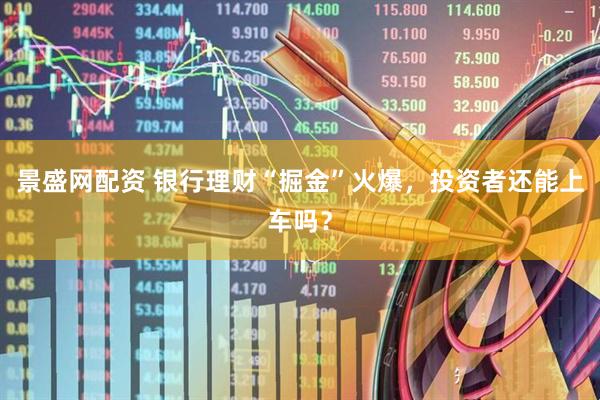 景盛网配资 银行理财“掘金”火爆，投资者还能上车吗？