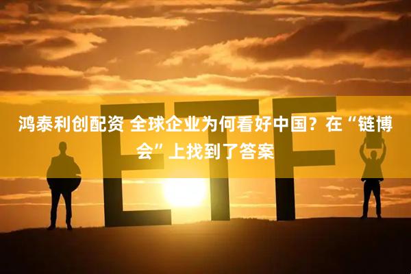 鸿泰利创配资 全球企业为何看好中国？在“链博会”上找到了答案
