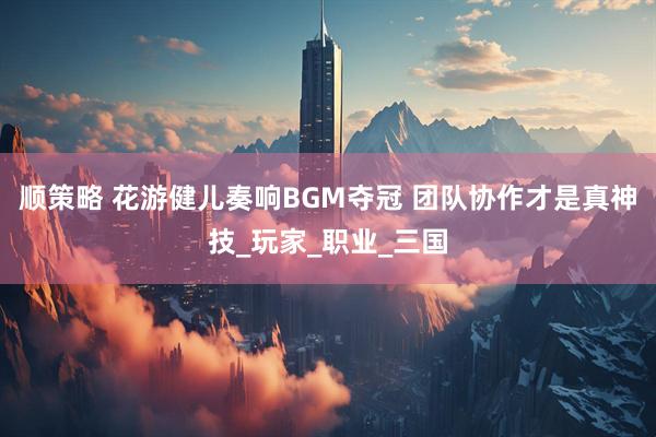 顺策略 花游健儿奏响BGM夺冠 团队协作才是真神技_玩家_职业_三国