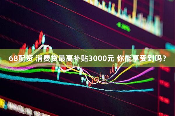 68配资 消费贷最高补贴3000元 你能享受到吗？