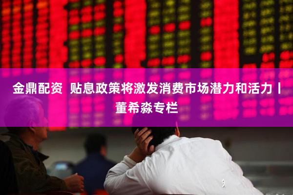 金鼎配资  贴息政策将激发消费市场潜力和活力丨董希淼专栏