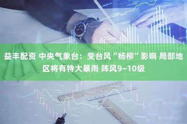 益丰配资 中央气象台：受台风“杨柳”影响 局部地区将有特大暴雨 阵风9~10级