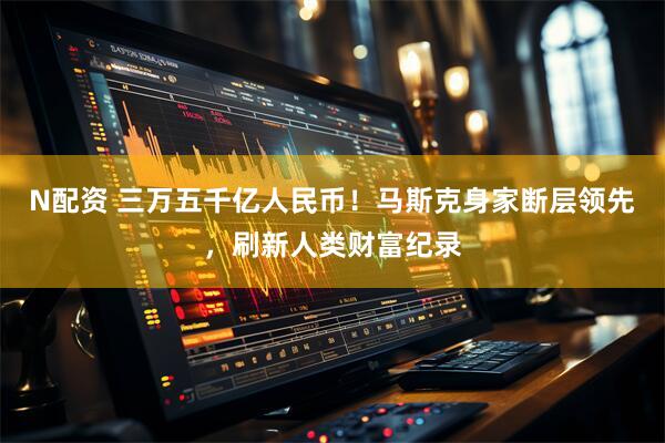 N配资 三万五千亿人民币！马斯克身家断层领先，刷新人类财富纪录