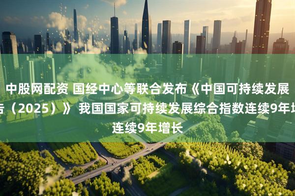 中股网配资 国经中心等联合发布《中国可持续发展报告（2025）》 我国国家可持续发展综合指数连续9年增长