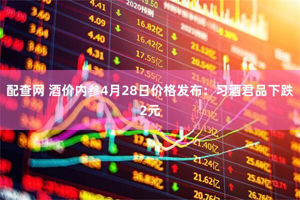 配查网 酒价内参4月28日价格发布：习酒君品下跌2元
