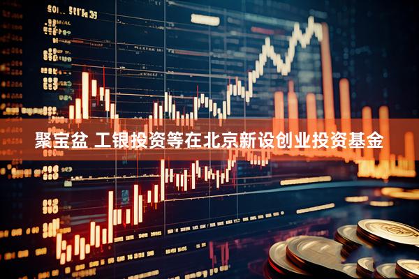 聚宝盆 工银投资等在北京新设创业投资基金